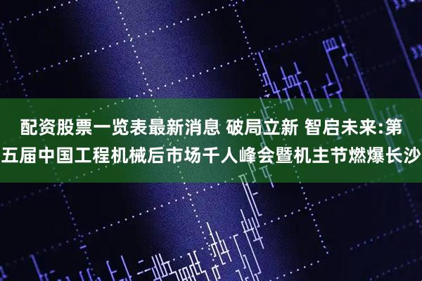 配资股票一览表最新消息 破局立新 智启未来:第五届中国工程机械后市场千人峰会暨机主节燃爆长沙
