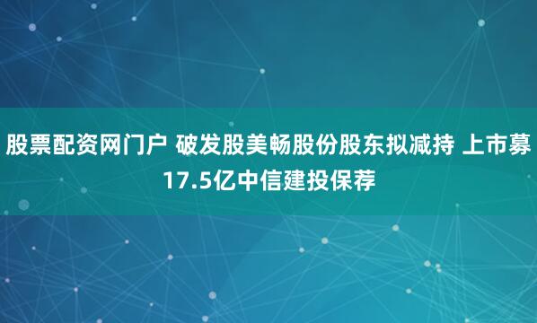 股票配资网门户 破发股美畅股份股东拟减持 上市募17.5亿中信建投保荐