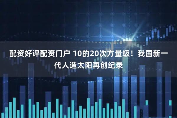 配资好评配资门户 10的20次方量级！我国新一代人造太阳再创纪录