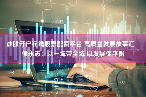 炒股开户在线股票配资平台 高质量发展故事汇 | 侯永志：以一域带全域 以发展促平衡