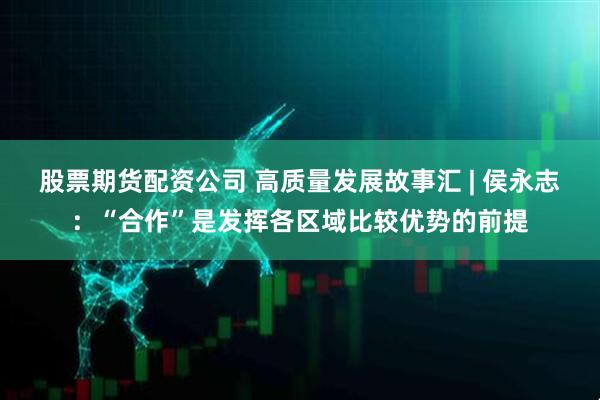 股票期货配资公司 高质量发展故事汇 | 侯永志：“合作”是发挥各区域比较优势的前提