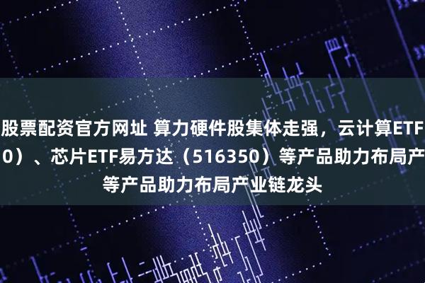 股票配资官方网址 算力硬件股集体走强，云计算ETF（516510）、芯片ETF易方达（516350）等产品助力布局产业链龙头