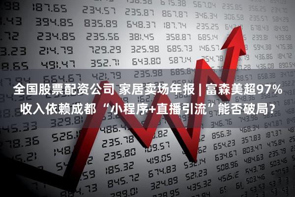 全国股票配资公司 家居卖场年报 | 富森美超97%收入依赖成都 “小程序+直播引流”能否破局？