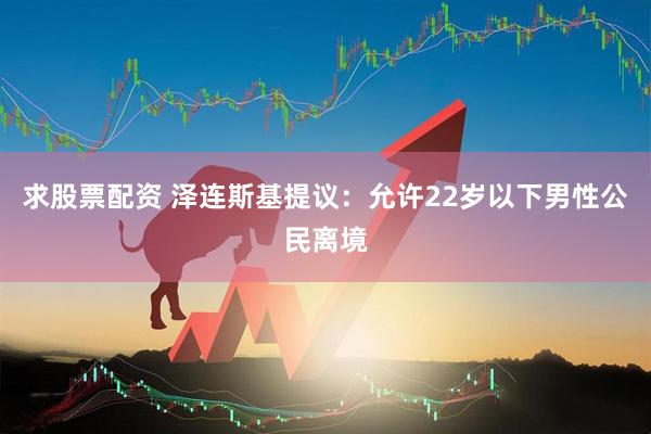 求股票配资 泽连斯基提议：允许22岁以下男性公民离境