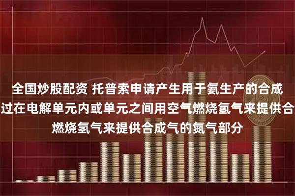 全国炒股配资 托普索申请产生用于氨生产的合成气方法专利，通过在电解单元内或单元之间用空气燃烧氢气来提供合成气的氮气部分