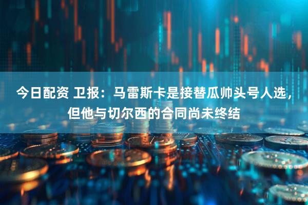 今日配资 卫报：马雷斯卡是接替瓜帅头号人选，但他与切尔西的合同尚未终结