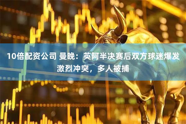 10倍配资公司 曼晚：英阿半决赛后双方球迷爆发激烈冲突，多人被捕
