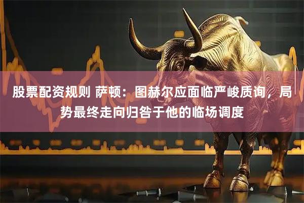 股票配资规则 萨顿：图赫尔应面临严峻质询，局势最终走向归咎于他的临场调度