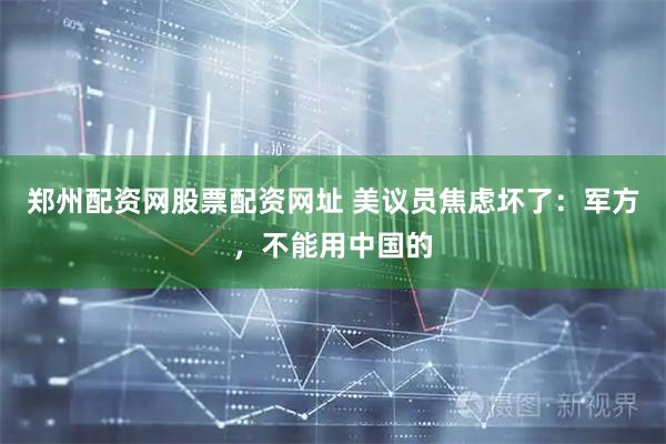 郑州配资网股票配资网址 美议员焦虑坏了：军方，不能用中国的
