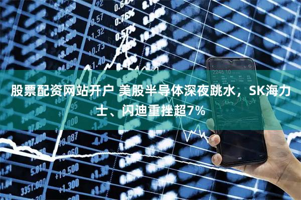 股票配资网站开户 美股半导体深夜跳水，SK海力士、闪迪重挫超7%